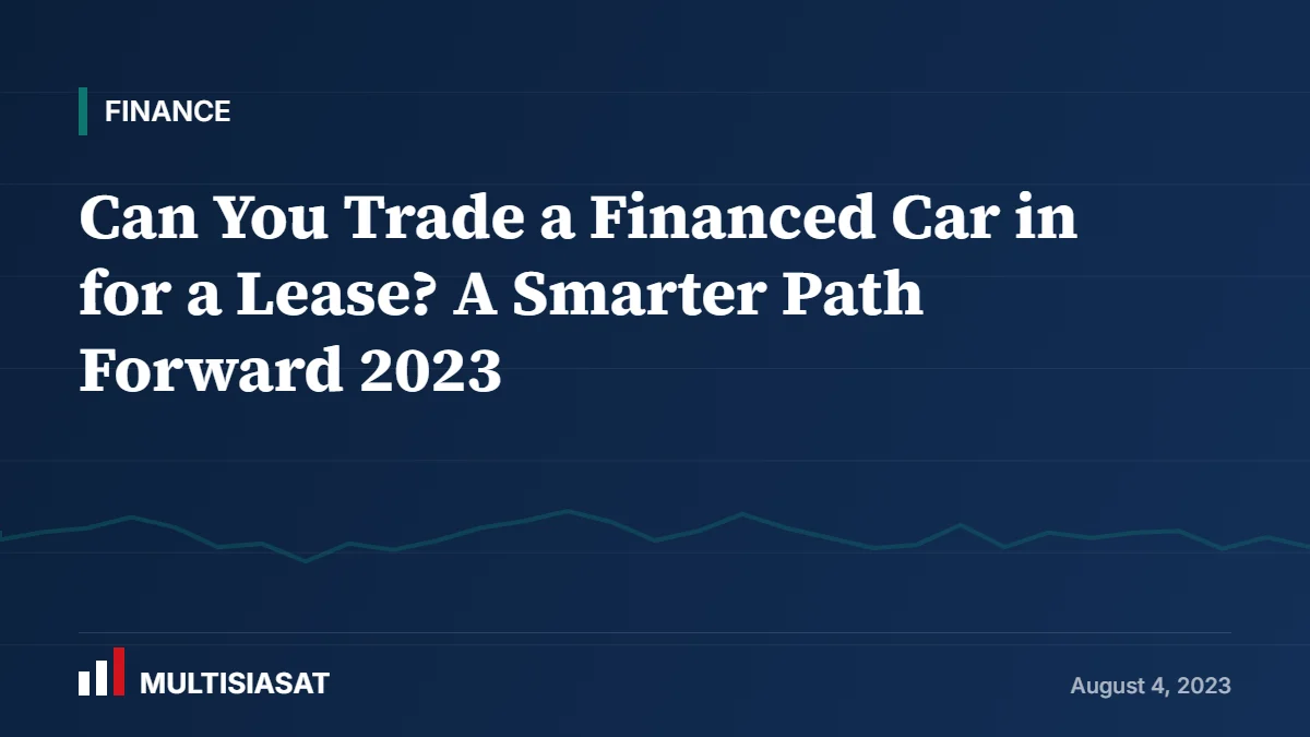 Can You Trade a Financed Car in for a Lease? A Smarter Path Forward 2023